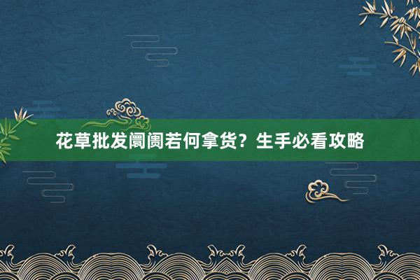 花草批发阛阓若何拿货？生手必看攻略