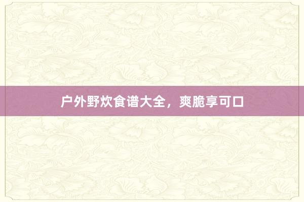 户外野炊食谱大全，爽脆享可口